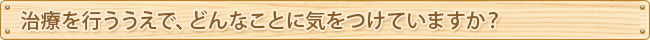 治療を行ううえで、どんなことに気をつけていますか？