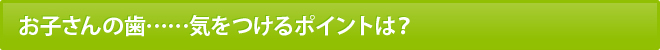 お子さんの歯……気をつけるポイントは？