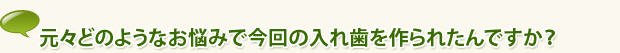 元々どのようなお悩みで今回の入れ歯を作られたんですか？