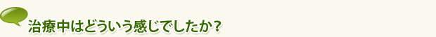 治療中はどういう感じでしたか？